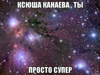Ксюша Канаева , ты ПРОСТО СУПЕР