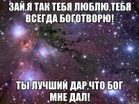 Зай,я так тебя люблю,Тебя всегда боготворю! Ты лучший дар,что Бог мне дал!