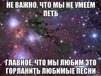 Не важно, что мы не умеем петь Главное, что мы любим это горланить любимые песни