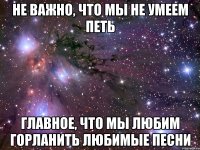 Не важно, что мы не умеем петь Главное, что мы любим горланить любимые песни
