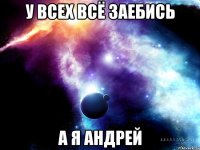 У ВСЕХ ВСЁ ЗАЕБИСЬ А Я АНДРЕЙ