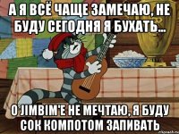 А я всё чаще замечаю, Не буду сегодня я бухать... О JimBim'е не мечтаю, Я буду сок компотом запивать