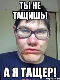 Ты не тащишь! А я тащер!