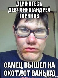 Держитесь девчонки!Андрей Горянов Самец вышел на охоту!От Ванька)