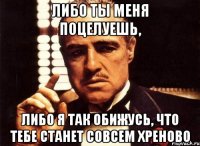 либо ты меня поцелуешь, либо я так обижусь, что тебе станет совсем хреново