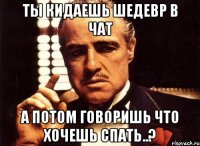 Ты кидаешь шедевр в чат А потом говоришь что хочешь спать..?