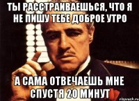 ты расстраиваешься, что я не пишу тебе доброе утро а сама отвечаешь мне спустя 20 минут