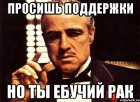 Просишь поддержки но ты ебучий рак