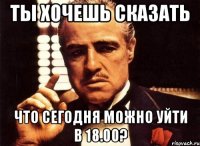 ты хочешь сказать что сегодня можно уйти в 18.00?