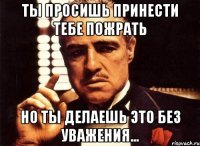 Ты просишь принести тебе пожрать Но ты делаешь это без уважения...