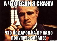 а что если я скажу что подарок на др надо покупать заранее