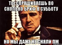 Ты спрашиваешь во сколько бриф в субботу Но мы даже не сняли ПМ