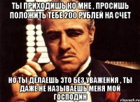 Ты приходишь ко мне , просишь положить тебе 200 рублей на счет Но ты делаешь это без уважения , ты даже не называешь меня мой господин