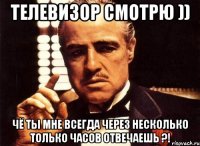 Телевизор смотрю )) Чё ты мне всегда через несколько только часов отвечаешь ?!