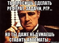 Ты просишь сделать реферат, задачи, ргр... Но ты даже не думаешь ставить автоматы..