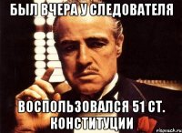 Был вчера у следователя Воспользовался 51 ст. Конституции