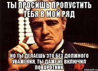 ты просишь пропустить тебя в мой ряд но ты делаешь это без должного уважения, ты даже не включил поворотник