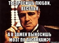 Ты просишь любви, веселья а в замен выносишь мозг по пустякам?!