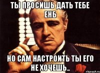 Ты просишь дать тебе ЕНБ Но сам настроить ты его не хочешь..