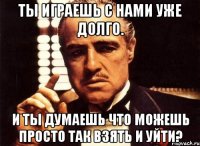 Ты играешь с нами уже долго. И ты думаешь что можешь просто так взять и уйти?