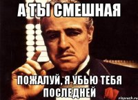 А ты смешная пожалуй, я убью тебя последней