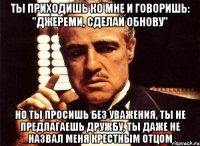 ты приходишь ко мне и говоришь: "Джереми, сделай обнову" но ты просишь без уважения, ты не предлагаешь дружбу, ты даже не назвал меня крестным отцом