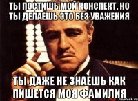 Ты постишь мой конспект, но ты делаешь это без уважения Ты даже не знаешь как пишется моя фамилия