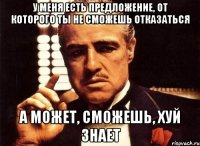 у меня есть предложение, от которого ты не сможешь отказаться а может, сможешь, хуй знает