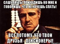 Сашуля! Ты приходишь ко мне и говоришь, что не хочешь спать! Все потому, что твои друзья - пенсионеры!