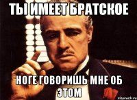 Ты имеет братское Ноге говоришь мне об этом