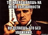 Ты навязываешь на меня обязанности Но делаешь это без уважения.