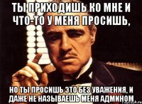 Ты приходишь ко мне и что-то у меня просишь, но ты просишь это без уважения, и даже не называешь меня админом