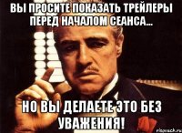 Вы просите показать трейлеры перед началом сеанса... но вы делаете это без уважения!