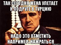 Так сегодня жена улетает к подруге в Турцию Надо это отметить Например: НАЖРАТЬСЯ