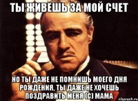 ты живешь за мой счет но ты даже не помнишь моего дня рождения, ты даже не хочешь поздравить меня (С) МАМА