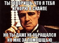 ты говоришь, что я тебя игнорю в скайпе но ты даже не обращался ко мне за помошщью