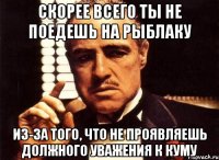 скорее всего ты не поедешь на рыблаку из-за того, что не проявляешь должного уважения к куму