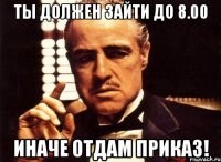 Ты должен зайти до 8.00 иначе отдам приказ!