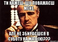 Ти кажеш, що поважаєш мене, АЛЕ НЕ ЗБИРАЄШСЯ В СУБОТУ НА МАФІЮ???