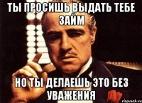 ты просишь выдать тебе займ но ты делаешь это без уважения