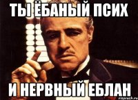 ты ёбаный псих и нервный еблан