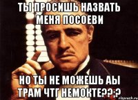 ты просишь назвать меня посоеви но ты не можешь аы трам чтг немокте??;?