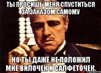 ты просишь меня спуститься за заказом самому но ты даже не положил мне вилочек и салфеточек.