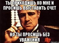 Ты приходишь ко мне и просишь выставить счет но ты просишь без уважения