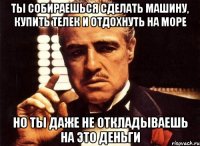 ты собираешься сделать машину, купить телек и отдохнуть на море но ты даже не откладываешь на это деньги