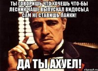 ты говоришь что хочешь что-бы лесник чаше выпускал видосы,а сам не ставишь лайки! да ты ахуел!