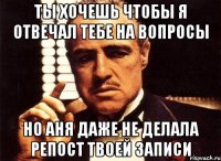 Ты хочешь чтобы я отвечал тебе на вопросы Но Аня даже не делала репост твоей записи