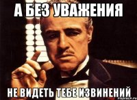 а без уважения не видеть тебе извинений