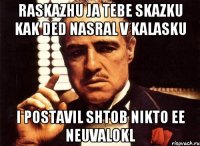 raskazhu ja tebe skazku kak ded nasral v kalasku i postavil shtob nikto ee neuvalokl