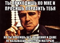 ты приходишь ко мне и просишь поразить тебя но ты просишь без уважения и даже не называешь крестной матерью